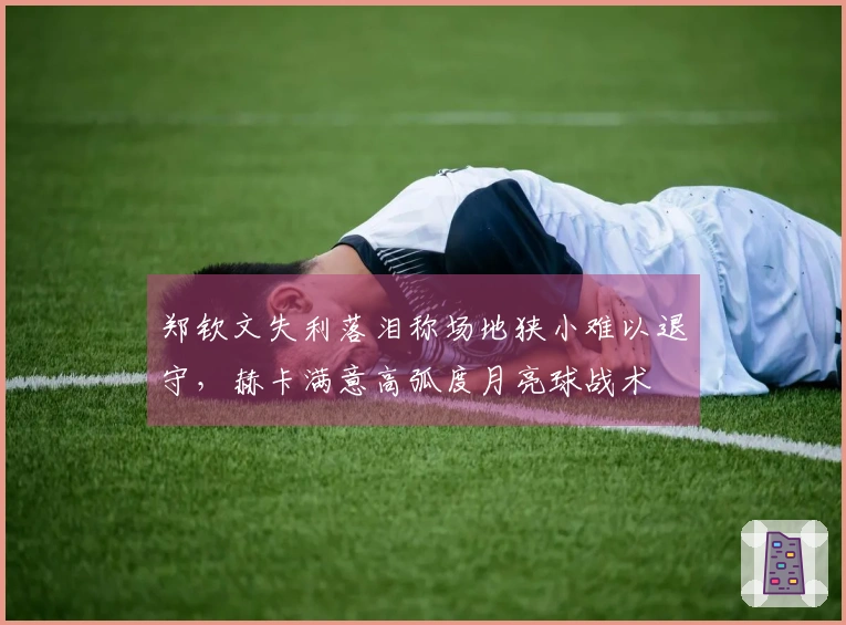 郑钦文失利落泪称场地狭小难以退守，赫卡满意高弧度月亮球战术