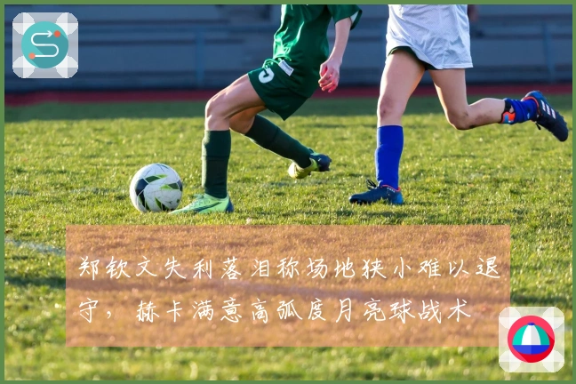 郑钦文失利落泪称场地狭小难以退守，赫卡满意高弧度月亮球战术