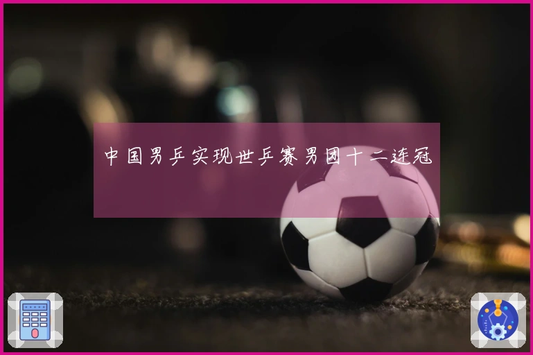 中国男乒实现世乒赛男团十二连冠
